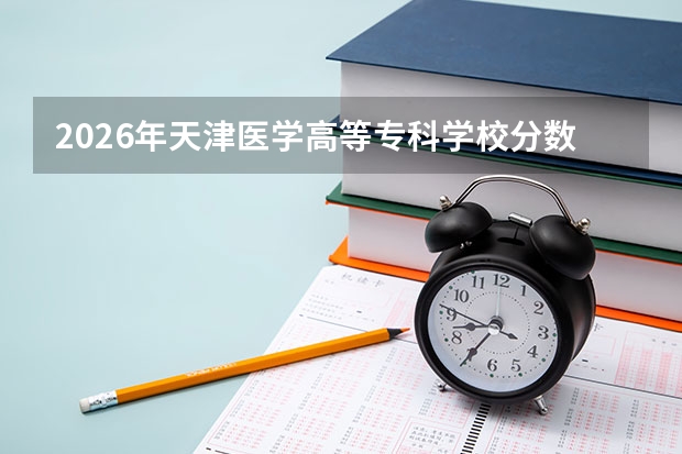 2026年天津医学高等专科学校分数线预测及往年分数参考